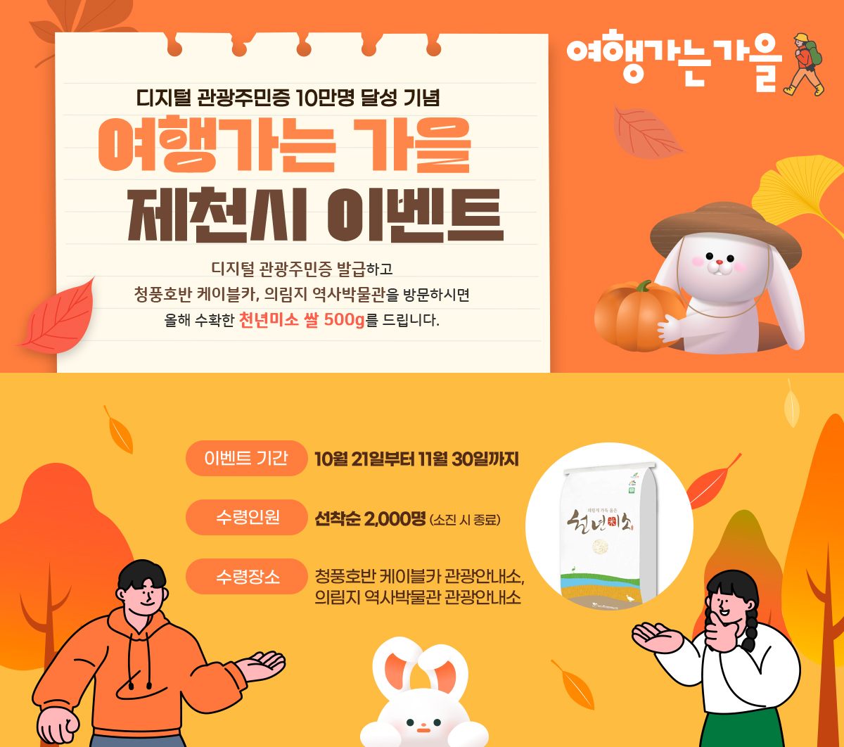 여행가는 가을/ 디지털 관광주민증 10만명 달성 기념 제천시 이벤트/ 디지털 관광주민증 발급하고 청풍호반 케이블카, 의림지 역사박물관을 방문하시면 올해 수확한 천년미소 쌀 500g를 드립니다./ 이벤트 기간: 10월 21일부터 11월 30일까지/수령인원: 선착순 2,000명 (소진시 종료)/ 수령장소: 청풍호반 케이블카 관광안내소, 의림지역사박물관 관광안내소