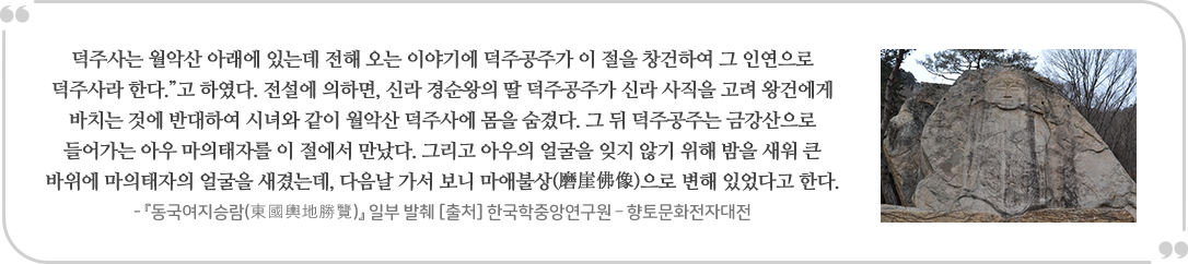  덕주사는 월악산 아래에 있는데 전해 오는 이야기에 덕주공주가 이 절을 창건하여 그 인연으로 덕주사라 한다.”고 하였다. 전설에 의하면, 신라 경순왕의 딸 덕주공주가 신라 사직을 고려 왕건에게 바치는 것에 반대하여 시녀와 같이 월악산 덕주사에 몸을 숨겼다. 그 뒤 덕주공주는 금강산으로 들어가는 아우 마의태자를 이 절에서 만났다. 그리고 아우의 얼굴을 잊지 않기 위해 밤을 새워 큰 바위에 마의태자의 얼굴을 새겼는데, 다음날 가서 보니 마애불상(磨崖佛像)으로 변해 있었다고 한다. - 「동국여지승람(東國輿地勝覽)』 일부 발췌 [출처] 한국학중앙연구원 - 향토문화전자대전