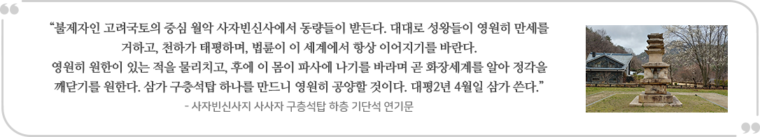 “불제자인 고려국토의 중심 월악 사자빈신사에서 동량들이 받든다. 대대로 성왕들이 영원히 만세를
                | 거하고, 천하가 태평하며, 법륜이 이 세계에서 항상 이어지기를 바란다. 영원히 원한이 있는 적을 물리치고, 후에 이 몸이 파사에 나기를 바라며 곧 화장세계를 알아 정각을 깨닫기를 원한다. 삼가 구층석탑 하나를 만드니 영원히 공양할 것이다. 대평2년 4월일 삼가 쓴다.