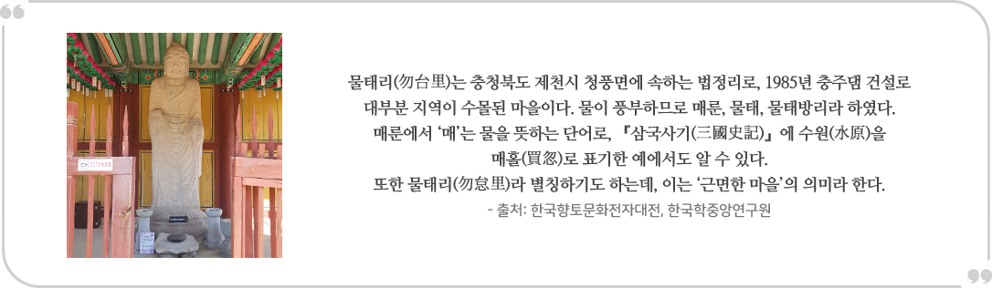 물태리(勿台里)는 충청북도 제천시 청풍면에 속하는 법정리로, 1985년 충주댐 건설로 대부분 지역이 수몰된 마을이다. 물이 풍부하므로 매룬, 물태, 물태방리라 하였다. 매룬에서 매는 물을 뜻하는 단어로, 「삼국사기(三國史記)』에 수원(水原)을
                매홀(買忽)로 표기한 예에서도 알 수 있다. 또한 물태리(勿良里)라 별칭하기도 하는데, 이는 '근면한 마을의 의미라 한다.
                - 출처: 한국향토문화전자대전, 한국학중앙연구원