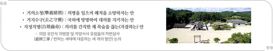 
                • 거의 소청(擧義掃) : 의병을 일으켜 왜적을 소탕하자는 안 • 거지수구(去之守舊) : 국외에 망명하여 대의를 지키자는 안 • 자정치명(自靖國) : 의리를 간직한 채 목숨을 끊는(자결하는) 안
                - 의암 유인석 의병장 및 자양서사 유림들의 처변삼사 (處辨三事 / 변하는 세태에 대응하는 세 개의 방안 논의