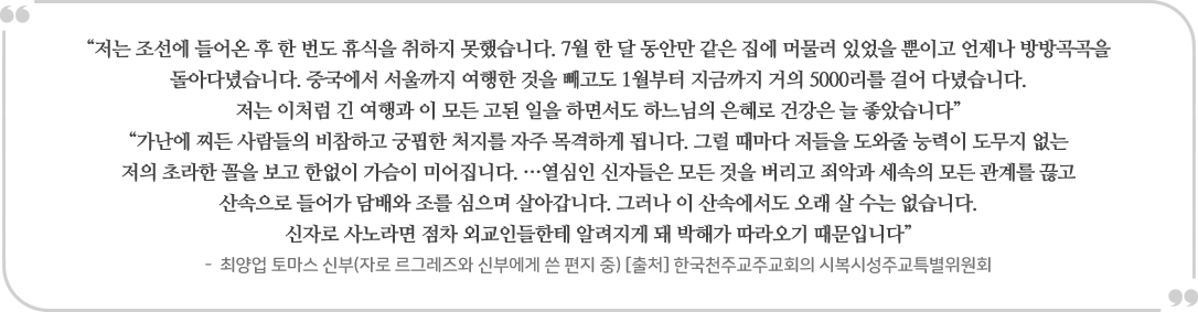 “저는 조선에 들어온 후 한 번도 휴식을 취하지 못했습니다. 7월 한 달 동안만 같은 집에 머물러 있었을 뿐이고 언제나 방방곡곡을
                돌아다녔습니다. 중국에서 서울까지 여행한 것을 빼고도 1월부터 지금까지 거의 5000리를 걸어 다녔습니다.
                | 저는 이처럼 긴 여행과 이 모든 고된 일을 하면서도 하느님의 은혜로 건강은 늘 좋았습니다” “가난에 찌든 사람들의 비참하고 궁핍한 처지를 자주 목격하게 됩니다. 그럴 때마다 저들을 도와줄 능력이 도무지 없는 저의 초라한 꼴을 보고 한없이 가슴이 미어집니다. ...열심인 신자들은 모든 것을 버리고 죄악과 세속의 모든 관계를 끊고
                산속으로 들어가 담배와 조를 심으며 살아갑니다. 그러나 이 산속에서도 오래 살 수는 없습니다.
                신자로 사노라면 점차 외교인들한테 알려지게 돼 박해가 따라오기 때문입니다” - 최양업 토마스 신부(자로 르그레즈와 신부에게 쓴 편지 중) [출처] 한국천주교주교회의 시복시성주교특별위원회
                