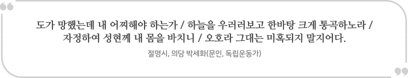 “도가 망했는데 내 어찌해야 하는가 / 하늘을 우러러보고 한바탕 크게 통곡하노라 / 
				자정하여 성현께 내 몸을 바치니 / 오호라 그대는 미혹되지 말지어다.” 
				- 절명시, 의당 박세화(문인, 독립운동가)