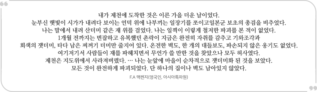 “내가 제천에 도착한 것은 이른 가을 더운 날이었다. 
			눈부신 햇빛이 시가가 내려다 보이는 언덕 위에 나부끼는 일장기를 쪼이고일본군 보초의 총검을 비추었다. 
			나는 말에서 내려 산더미 같은 재 위를 걸었다. 나는 일찍이 이렇게 철저한 파괴를 본 적이 없었다. 
			1개월 전까지는 번잡하고 유복했던 촌락이 지금은 완전히 자취를 감추고 기와조각과
			회색의 잿더미, 타다 남은 찌꺼기 더미만 줄지어 있다. 온전한 벽도, 한 개의 대들보도, 파손되지 않은 옹기도 없었다. 
			여기저기서 사람들이 재를 파헤치면서 무언가 쓸 만한 것을 찾았으나 모두 허사였다. 
			제천은 지도위에서 사라져버렸다. … 나는 눈앞에 마을이 순차적으로 잿더미화 된 것을 보았다. 
			모든 것이 완전하게 파괴되었다. 단 하나의 집이나 벽도 남아있지 않았다.” 
			- F.A 맥켄지(영국인, 아시아특파원)