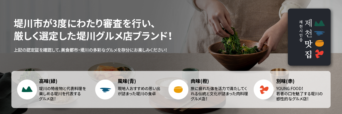 堤川市が3度にわたり審査を行い、
	厳しく選定した堤川グルメ店ブランド！上記の認定証を確認して、美食都市・堤川の多彩なグルメを存分にお楽しみください！高味(緑)堤川の特産物と代表料理を
	楽しめる堤川を代表する
	グルメ店！風味(青)現地人おすすめの思い出
	が詰まった堤川の食卓
	肉味(橙)旅に疲れた体を活力で満たしてく
	れる伝統と文化が詰まった肉料理
	グルメ店！
	別味(赤)
	YOUNG FOOD！
	若者の口を魅了する堤川の
	感性的なグルメ店！
	
	