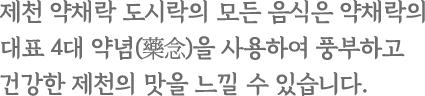 제천 약채락 도시락의 모든 음식은 약채락의 대표 4대 약념(藥念)을 사용하여 풍부하고 건강한 제천의 맛을 느낄 수 있습니다.