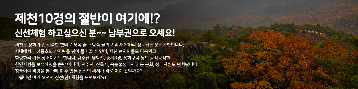 제천 10경의 절반이 여기에!? 신선체험 하고싶으신 분~~ 남부권으로 오세요! |
제천은 상하가 긴 길쭉한 형태로 북쪽 끝과 남쪽 끝의 거리가 200리 정도되는 분지지형입니다. 시내에서는 청풍호의 산자락을 넘어 들어갈 수 있어, 제천 현지인들도 마음먹고, 힐링하러 가는 장소이기도 합니다. 금수산, 월악산, 송계8경, 용하구곡 등의 큼직큼직한 천연자원을 보유하였을 뿐만 아니라, 덕주사, 신륵사, 옥순봉생태지구 등 문화, 생태자원도 넘쳐납니다. 청풍이란 비경을 통과해 볼 수 있는 신선의 세계가 바로 이런 곳일까요? | 그렇다면 여기 오셔서 신선(한) 체험을 느껴보세요!!
