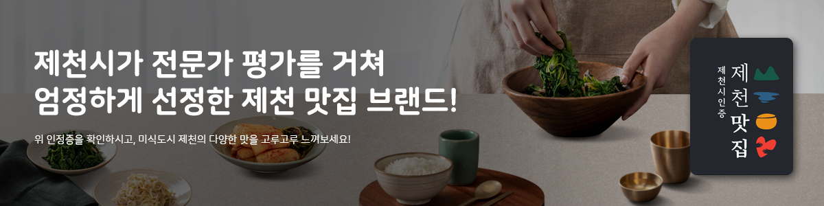 제천시가 1~3차 심사를 거쳐 엄정하게 선정한 제천맛집 브랜드!!
제 천 시인 증
제 천
위 인정증을 확인하시고, 미식도시 제천의 다양한 맛을 고루고루 느껴보세요!
맛 집
고미(녹색) 제천의 특산물과 대표음식을 맛볼 수 있는 제천 대표맛집!
풍미(푸른색) 현지인들이 추천하는, 추억이 담긴 제천의 식탁!
육미(주황색) 여행의 지친 몸을 활력으로 채워 줄 전통과 문화가 담긴 고기 맛집!
별미(붉은색) YOUNG FOOD! 젊은 입맛 사로잡을 제천 감성 맛집!!
