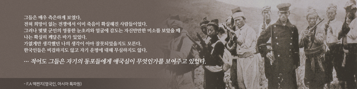 그들은 매우 측은하게 보였다. 전혀 희망이 없는 전쟁에서 이미 죽음이 확실해진 사람들이었다. 그러나 몇몇 군인의 영롱한 눈초리와 얼굴에 감도는 자신만만한 미소를 보았을 때 나는 확실히 깨달은 바가 있었다. 가엾게만 생각했던 나의 생각이 아마 잘못되었을지도 모른다. 한국인들은 비겁하지도 않고 자기 운명에 대해 무심하지도 않다. ... 적어도 그들은 자기의 동포들에게 애국심이 무엇인가를 보여주고 있었다. - FA 맥켄지 (영국인, 아시아 특파원)