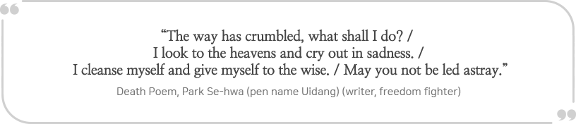 
“The way has crumbled, what shall I do? / I look to the heavens and cry out in sadness. / I cleanse myself and give myself to the wise. / May you not be led astray.”

			
- Death Poem, Park Se-hwa (pen name Uidang) (writer, freedom fighter)
