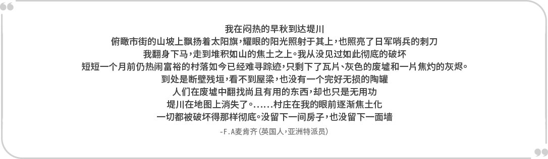 “我在闷热的早秋到达堤川。 俯瞰市街的山坡上飘扬着太阳旗,耀眼的阳光照射于其上,也照亮了日军哨兵的刺刀。 我翻身下马,走到堆积如山的焦土之上。我从没见过如此彻底的破坏。 短短一个月前仍热闹富裕的村落如今已经难寻踪迹,只剩下了瓦片、灰色的废墟和一片焦灼的灰烬。到处是断壁残垣,看不到屋梁,也没有一个完好无损的陶罐。 人们在废墟中翻找尚且有用的东西,却也只是无用功。 堤川在地图上消失了。……村庄在我的眼前逐渐焦土化。 一切都被破坏得那样彻底。没留下一间房子,也没留下一面墙。” -F.A麦肯齐(英国人,亚洲特派员)